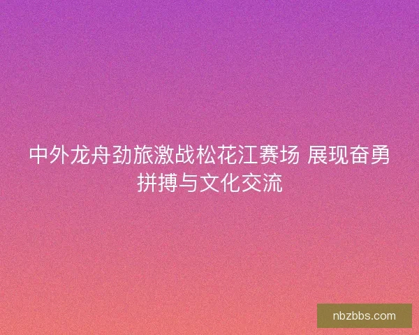 中外龙舟劲旅激战松花江赛场 展现奋勇拼搏与文化交流