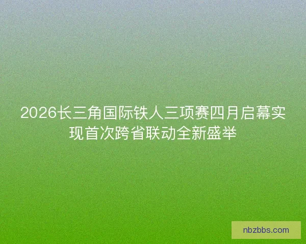 2026长三角国际铁人三项赛四月启幕实现首次跨省联动全新盛举
